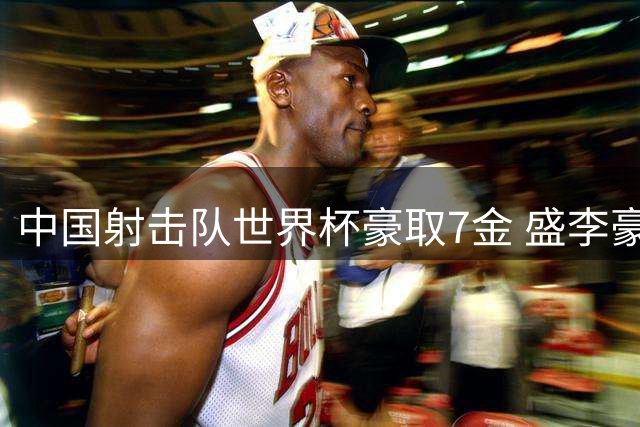 中国射击队世界杯豪取7金 盛李豪王子菲成就三连冠伟业