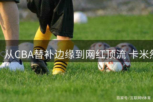从CBA替补边缘到网红顶流 卡米然的职业转型启示录