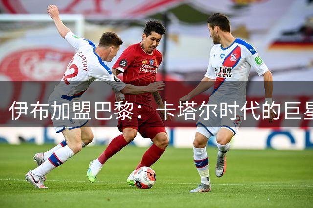 伊布加盟巴黎：卡塔尔时代的巨星浪潮起点