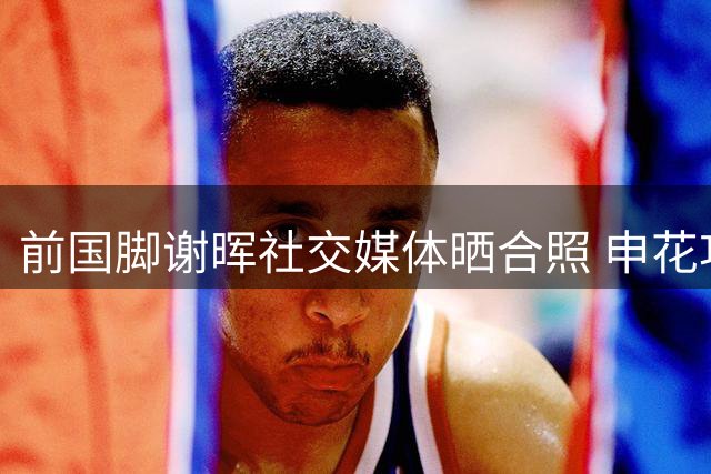 前国脚谢晖社交媒体晒合照 申花功勋外援30年后重返上海
