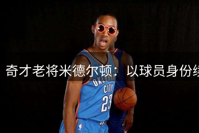 奇才老将米德尔顿：以球员身份续写传奇 期待与年轻队友共创佳绩