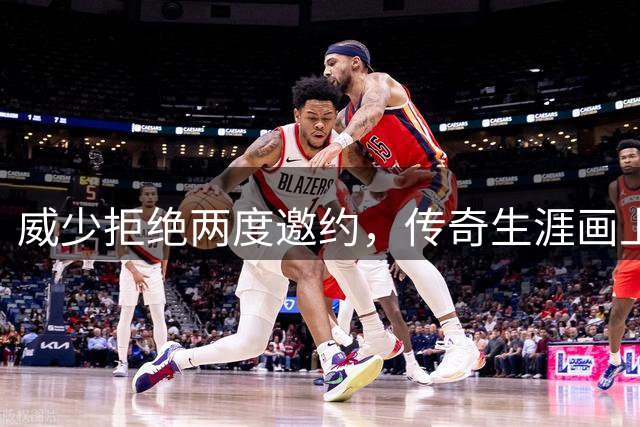 威少拒绝两度邀约，传奇生涯画上圆满句点