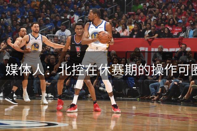 媒体人：北控在休赛期的操作可圈可点 球队有着不错的板凳深度
