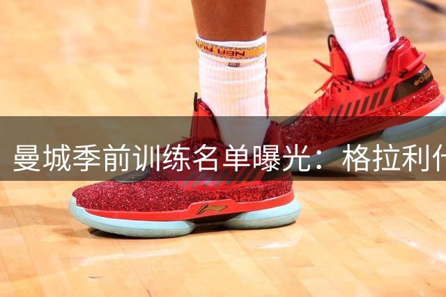 曼城季前训练名单曝光：格拉利什伤愈单独训练 菲利普斯缺席引关注