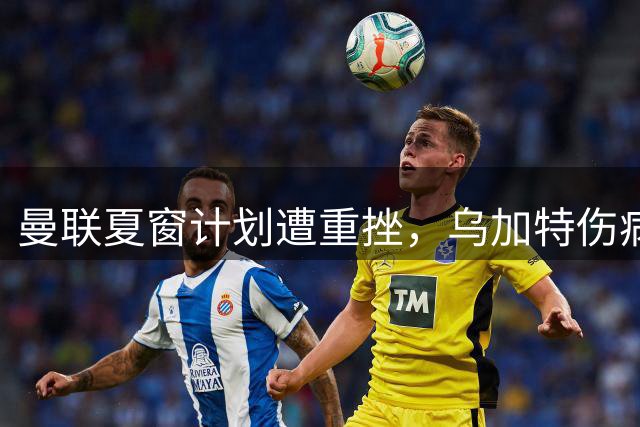 曼联夏窗计划遭重挫，乌加特伤病引发连锁反应