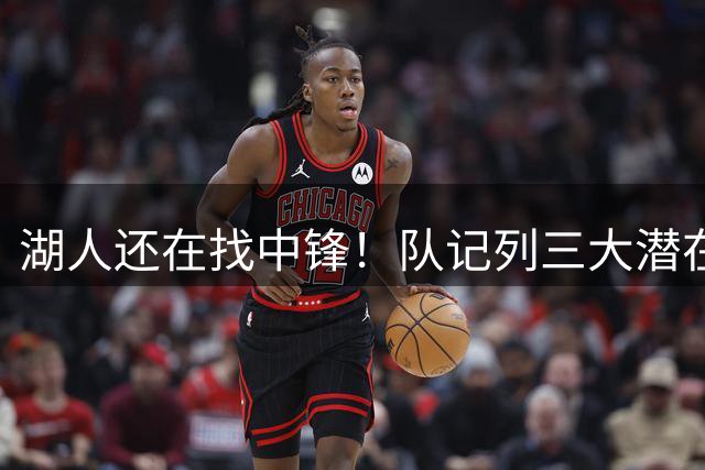 湖人还在找中锋！队记列三大潜在目标：雄鹿内线非常适配东契奇