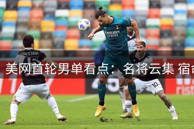 美网首轮男单看点：名将云集 宿命对决精彩纷呈
