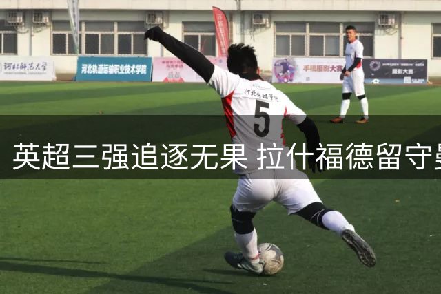 英超三强追逐无果 拉什福德留守曼联几成定局