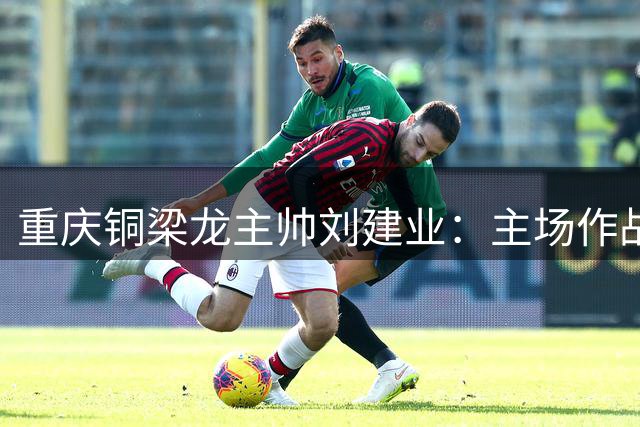 重庆铜梁龙主帅刘建业：主场作战信心十足，全力迎战浙江队